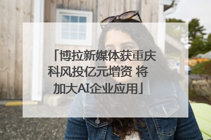博拉新媒体获重庆科风投亿元增资 将加大AI企业应用