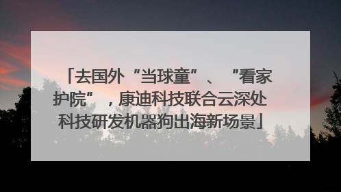 去国外“当球童”、“看家护院”，康迪科技联合云深处科技研发机器狗出海新场景