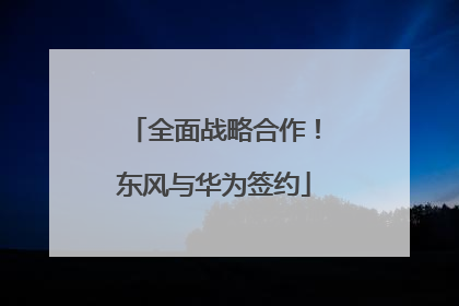 全面战略合作！东风与华为签约