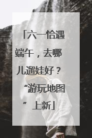 六一恰遇端午，去哪儿遛娃好？“游玩地图”上新
