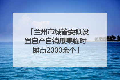 兰州市城管委拟设置自产自销瓜果临时摊点2000余个