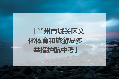 兰州市城关区文化体育和旅游局多举措护航中考