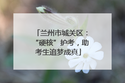 兰州市城关区：“硬核”护考，助考生追梦成真