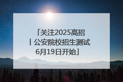 关注2025高招丨公安院校招生测试6月19日开始