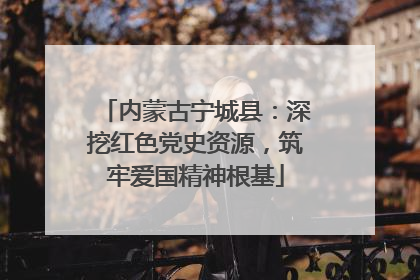 内蒙古宁城县：深挖红色党史资源，筑牢爱国精神根基