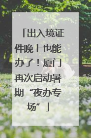 出入境证件晚上也能办了！厦门再次启动暑期“夜办专场”