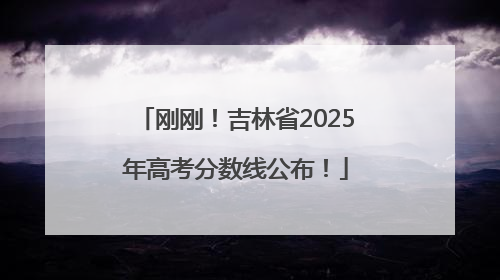 刚刚！吉林省2025年高考分数线公布！