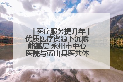 医疗服务提升年丨优质医疗资源下沉赋能基层 永州市中心医院与蓝山县医共体总院共筑健康屏障