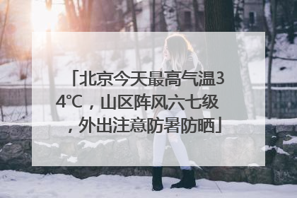 北京今天最高气温34℃，山区阵风六七级，外出注意防暑防晒