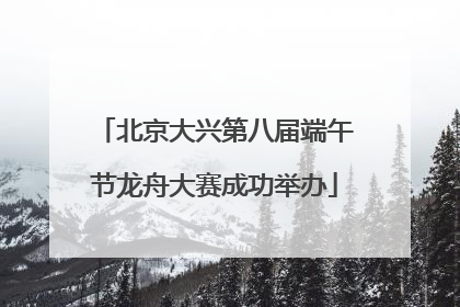 北京大兴第八届端午节龙舟大赛成功举办