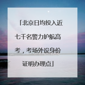 北京日均投入近七千名警力护航高考，考场外设身份证明办理点