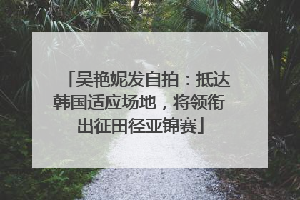 吴艳妮发自拍：抵达韩国适应场地，将领衔出征田径亚锦赛