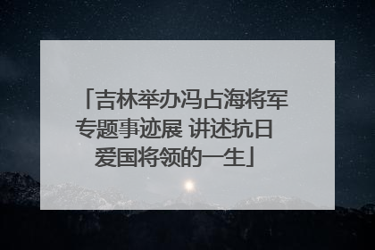 吉林举办冯占海将军专题事迹展 讲述抗日爱国将领的一生