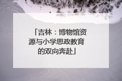 吉林：博物馆资源与小学思政教育的双向奔赴