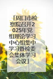周口市检察院召开2025年党组理论学习中心组集中学习暨检委会集体学习会议