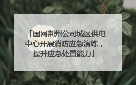 国网荆州公司城区供电中心开展消防应急演练，提升应急处置能力