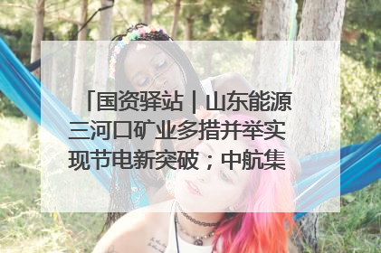 国资驿站｜山东能源三河口矿业多措并举实现节电新突破；中航集团开通广州—北京—格拉斯哥全货机航线