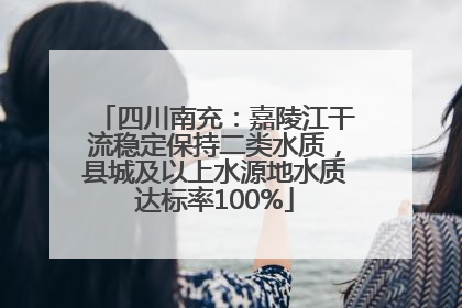 四川南充：嘉陵江干流稳定保持二类水质，县城及以上水源地水质达标率100%