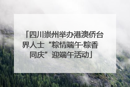 四川崇州举办港澳侨台界人士“粽情端午·粽香同庆”迎端午活动