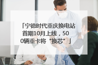 宁德时代重庆换电站首期10月上线，500辆重卡将“换芯”