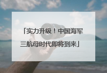 实力升级！中国海军三航母时代即将到来