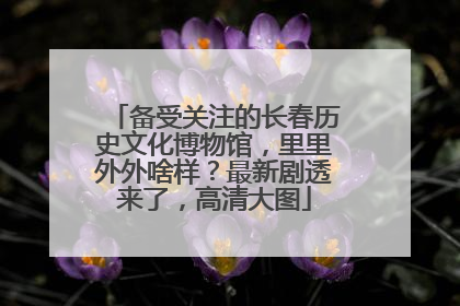 备受关注的长春历史文化博物馆，里里外外啥样？最新剧透来了，高清大图