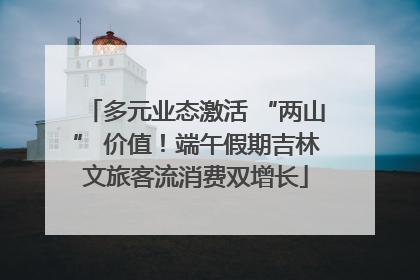 多元业态激活 “两山” 价值！端午假期吉林文旅客流消费双增长
