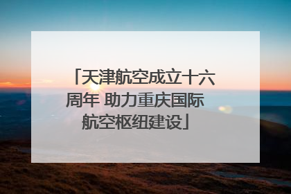 天津航空成立十六周年 助力重庆国际航空枢纽建设