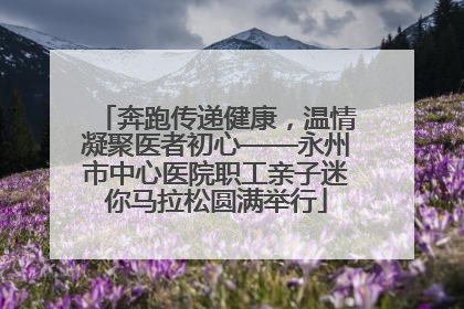 奔跑传递健康，温情凝聚医者初心——永州市中心医院职工亲子迷你马拉松圆满举行