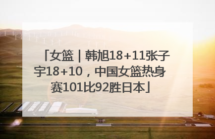 女篮｜韩旭18+11张子宇18+10，中国女篮热身赛101比92胜日本