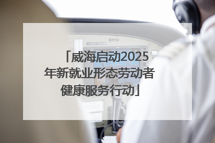 威海启动2025年新就业形态劳动者健康服务行动