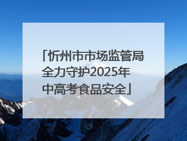 忻州市市场监管局全力守护2025年中高考食品安全