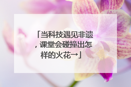 当科技遇见非遗，课堂会碰撞出怎样的火花→