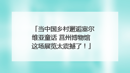 当中国乡村邂逅塞尔维亚童话 莒州博物馆这场展览太震撼了！
