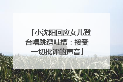 小沈阳回应女儿登台唱跳遭吐槽：接受一切批评的声音
