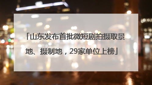山东发布首批微短剧拍摄取景地、摄制地，29家单位上榜