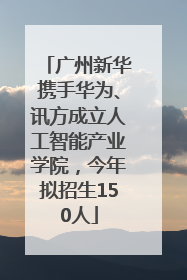 广州新华携手华为、讯方成立人工智能产业学院，今年拟招生150人