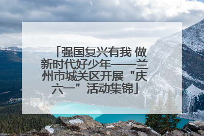 强国复兴有我 做新时代好少年——兰州市城关区开展“庆六一”活动集锦