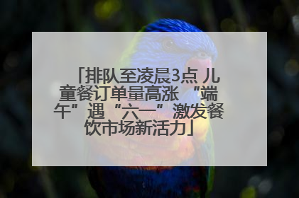 排队至凌晨3点 儿童餐订单量高涨 “端午”遇“六一”激发餐饮市场新活力