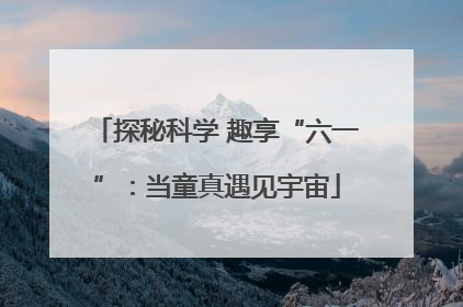 探秘科学 趣享“六一”：当童真遇见宇宙