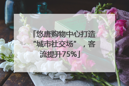 悠唐购物中心打造“城市社交场”，客流提升75%