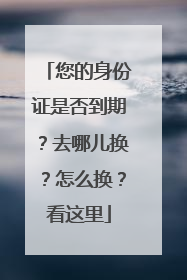 您的身份证是否到期？去哪儿换？怎么换？看这里