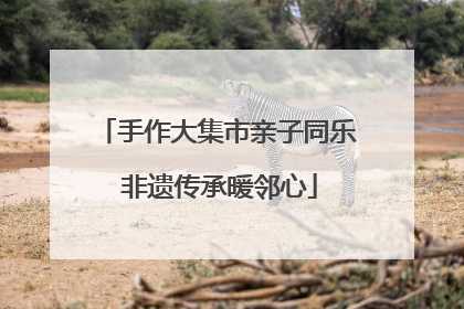 手作大集市亲子同乐 非遗传承暖邻心