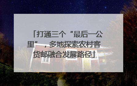 打通三个“最后一公里”，多地探索农村客货邮融合发展路径