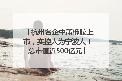 杭州名企中策橡胶上市，实控人为宁波人！总市值近500亿元