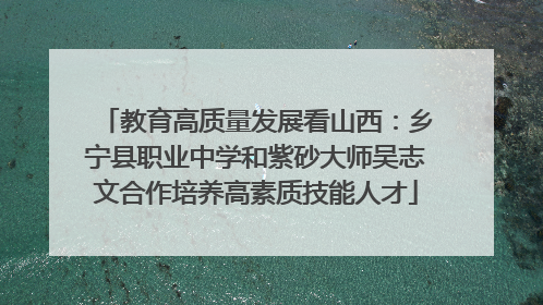 教育高质量发展看山西：乡宁县职业中学和紫砂大师吴志文合作培养高素质技能人才