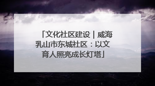 文化社区建设｜威海乳山市东城社区：以文育人照亮成长灯塔