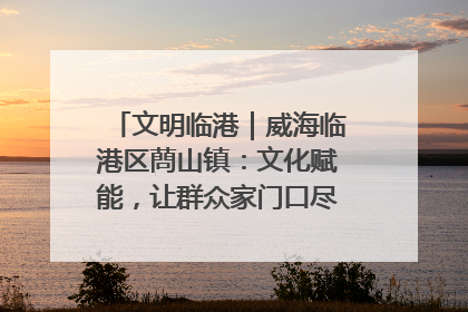 文明临港｜威海临港区蔄山镇：文化赋能，让群众家门口尽享幸福生活