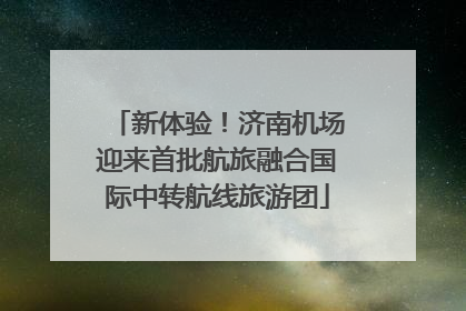 新体验！济南机场迎来首批航旅融合国际中转航线旅游团