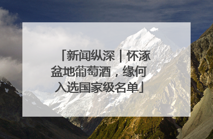 新闻纵深｜怀涿盆地葡萄酒，缘何入选国家级名单